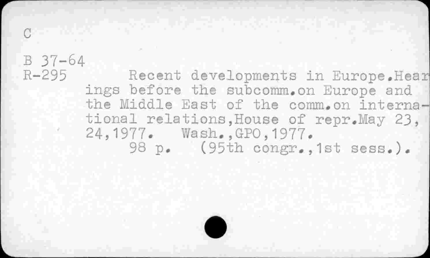 ﻿c
B 37-64
R-295	Recent developments in Europe.Hea
ings before the subcomm.on Europe and the Middle East of the comm.on interna tional relations,House of repr.May 23, 24,1977. Wash.,GPO,1977.
98 p. (95th congr.,1st sess.).